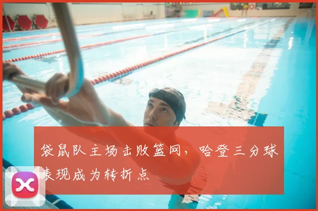 袋鼠队主场击败篮网，哈登三分球表现成为转折点