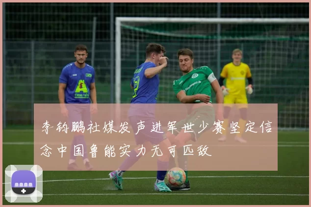 李钧鹏社媒发声进军世少赛坚定信念中国鲁能实力无可匹敌