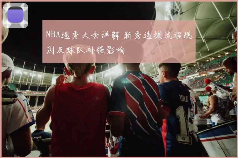 NBA选秀大会详解 新秀选拔流程规则及球队补强影响