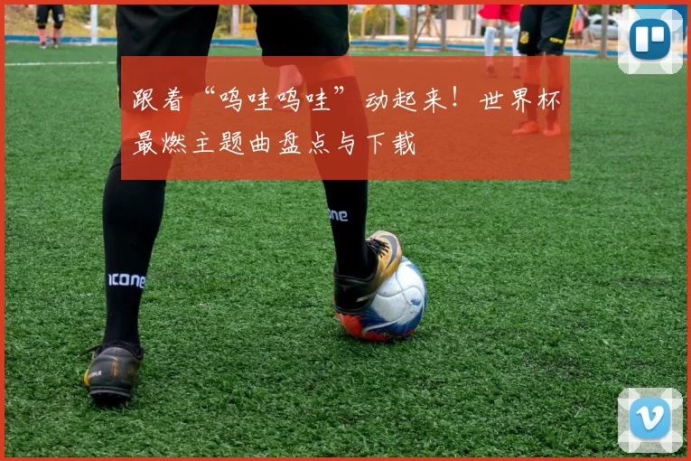 跟着“呜哇呜哇”动起来！世界杯最燃主题曲盘点与下载