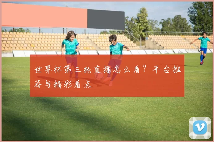 世界杯第三轮直播怎么看？平台推荐与精彩看点