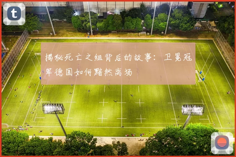 揭秘死亡之组背后的故事:卫冕冠军德国如何黯然离场