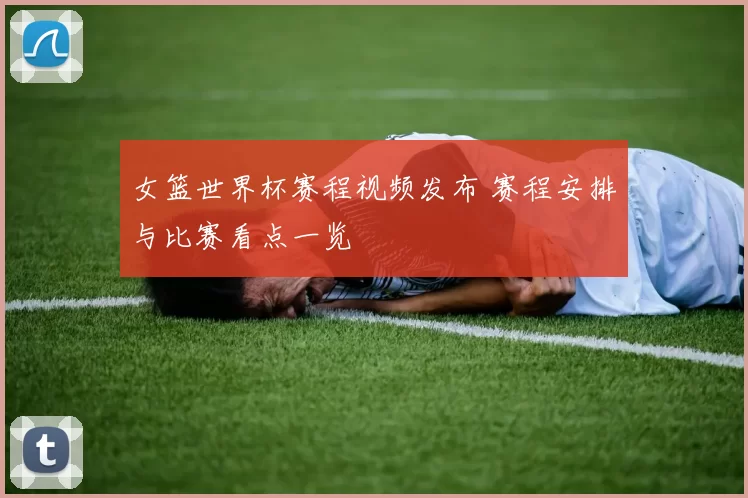 女篮世界杯赛程视频发布 赛程安排与比赛看点一览