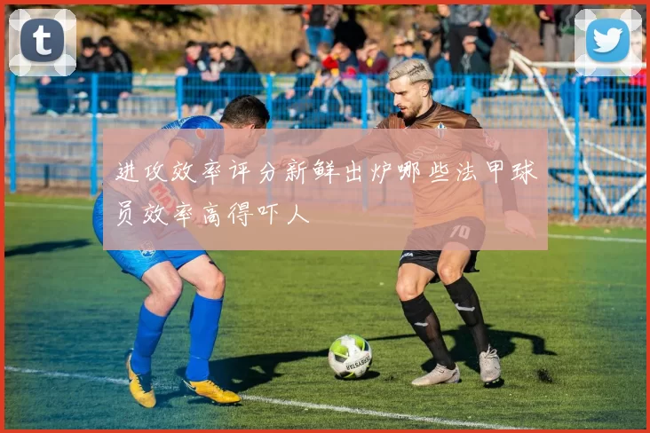 进攻效率评分新鲜出炉哪些法甲球员效率高得吓人