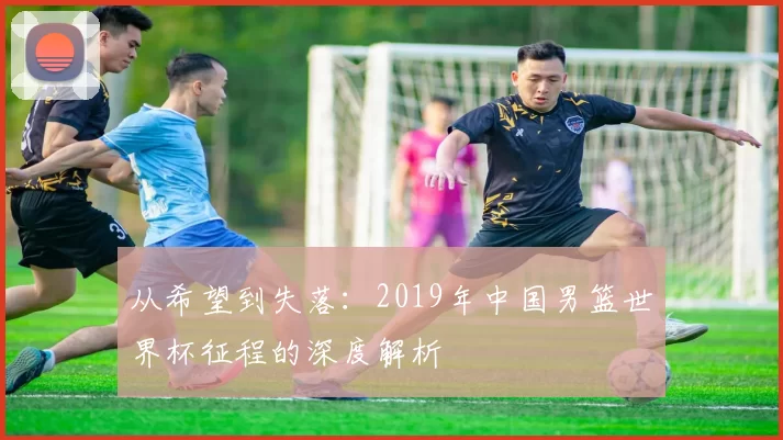 从希望到失落:2019年中国男篮世界杯征程的深度解析