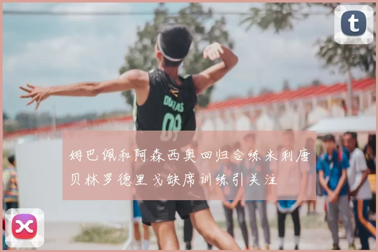 姆巴佩和阿森西奥回归合练米利唐贝林罗德里戈缺席训练引关注