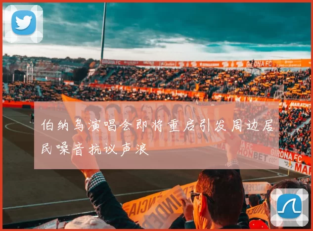 伯纳乌演唱会即将重启引发周边居民噪音抗议声浪