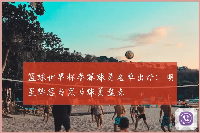 篮球世界杯参赛球员名单出炉:明星阵容与黑马球员盘点
