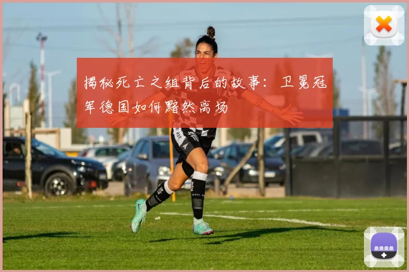 揭秘死亡之组背后的故事:卫冕冠军德国如何黯然离场