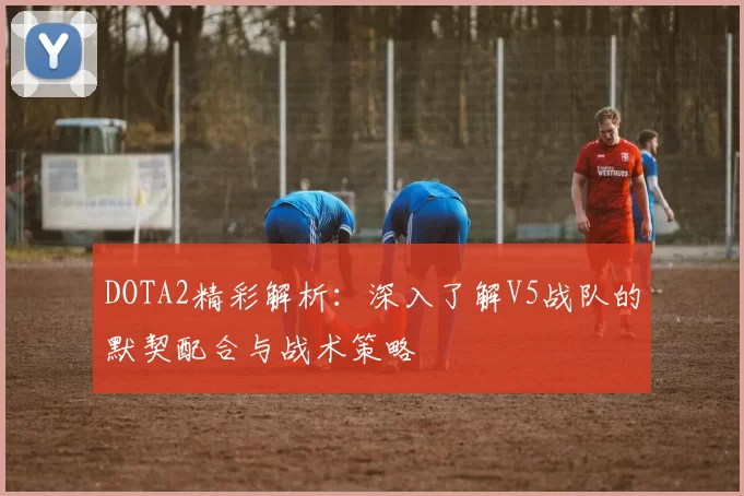 DOTA2精彩解析：深入了解V5战队的默契配合与战术策略