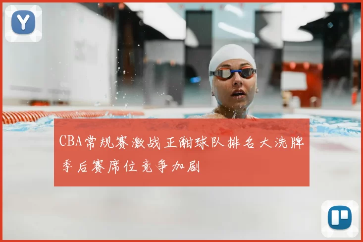 CBA常规赛激战正酣球队排名大洗牌季后赛席位竞争加剧