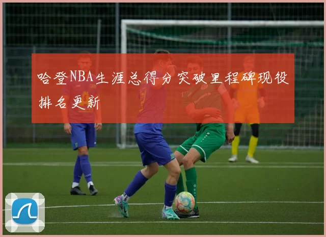 哈登NBA生涯总得分突破里程碑现役排名更新