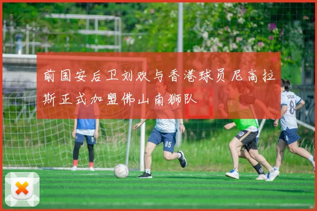 前国安后卫刘欢与香港球员尼高拉斯正式加盟佛山南狮队