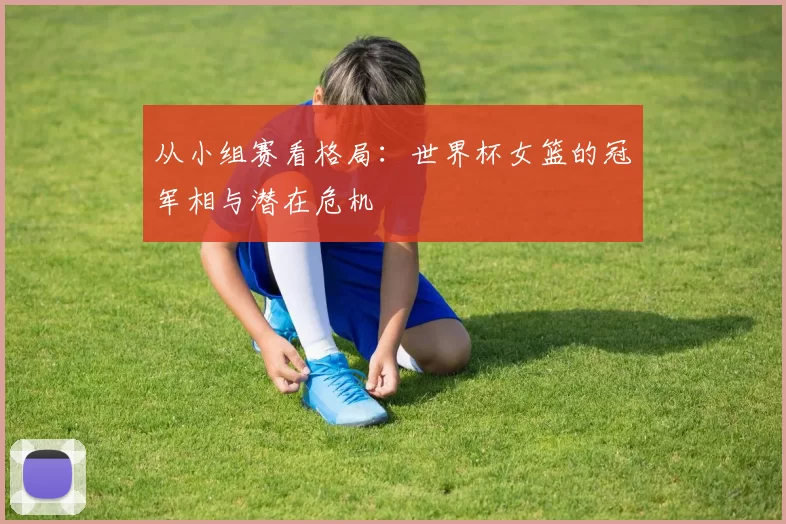 从小组赛看格局:世界杯女篮的冠军相与潜在危机