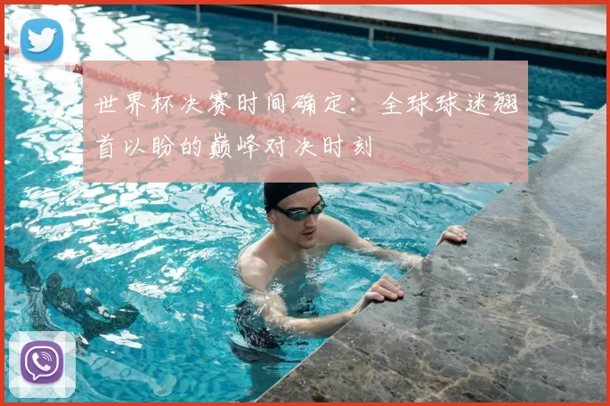 世界杯决赛时间确定:全球球迷翘首以盼的巅峰对决时刻