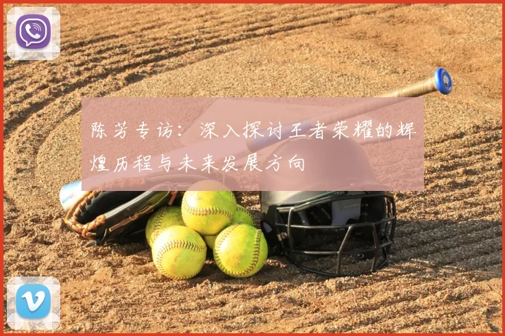 陈芳专访:深入探讨王者荣耀的辉煌历程与未来发展方向