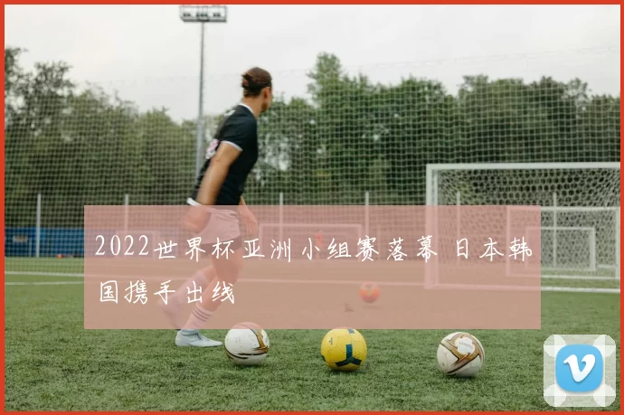 2022世界杯亚洲小组赛落幕 日本韩国携手出线