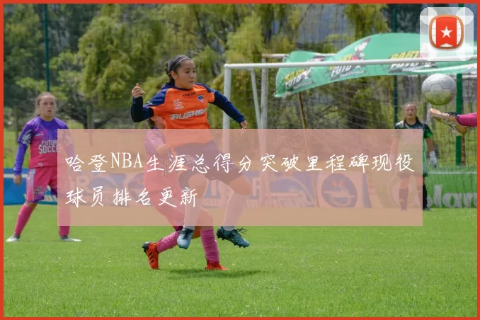哈登NBA生涯总得分突破里程碑现役球员排名更新