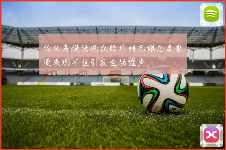 伯纳乌现场观众怒斥姆巴佩态度散漫表现不佳引发全场嘘声