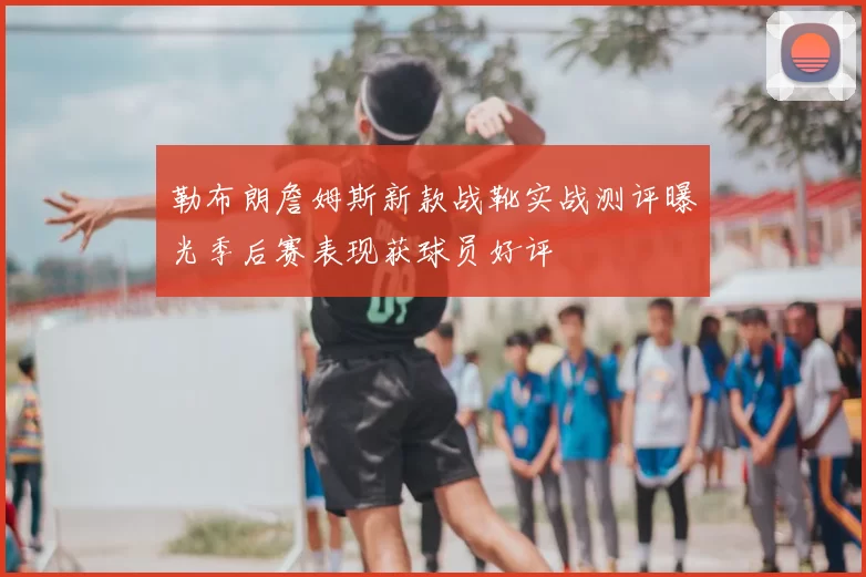 勒布朗詹姆斯新款战靴实战测评曝光季后赛表现获球员好评