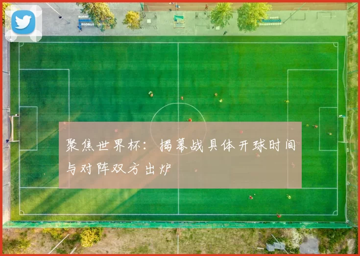 聚焦世界杯:揭幕战具体开球时间与对阵双方出炉