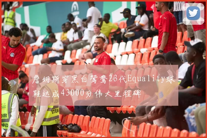 詹姆斯穿黑白鸳鸯23代Equality球鞋达成43000分伟大里程碑