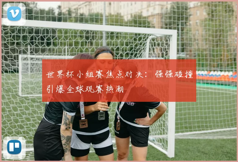 世界杯小组赛焦点对决:强强碰撞引爆全球观赛热潮