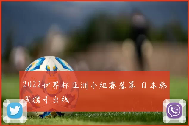 2022世界杯亚洲小组赛落幕 日本韩国携手出线