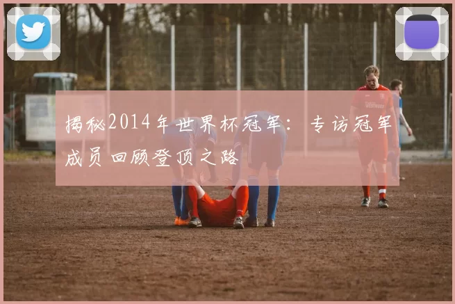 揭秘2014年世界杯冠军:专访冠军成员回顾登顶之路