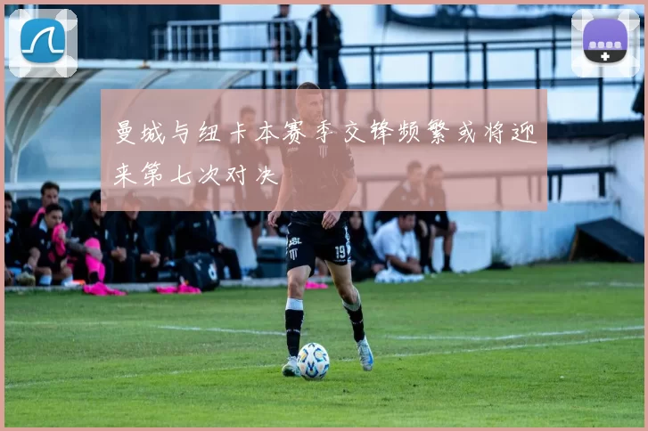 曼城与纽卡本赛季交锋频繁或将迎来第七次对决