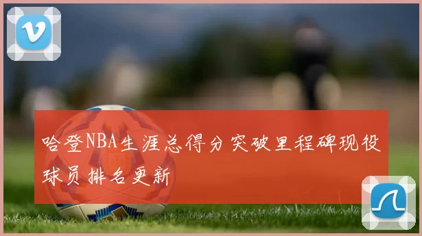 哈登NBA生涯总得分突破里程碑现役球员排名更新