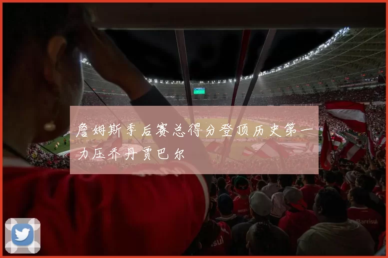 詹姆斯季后赛总得分登顶历史第一力压乔丹贾巴尔