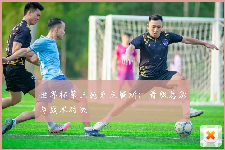 世界杯第三轮看点解析:晋级悬念与战术对决