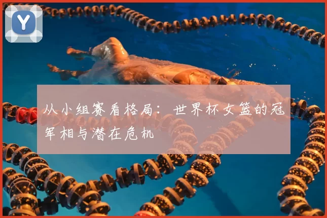 从小组赛看格局:世界杯女篮的冠军相与潜在危机