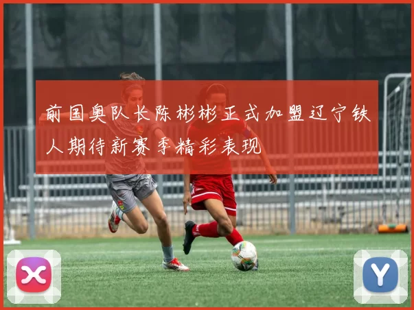 前国奥队长陈彬彬正式加盟辽宁铁人期待新赛季精彩表现