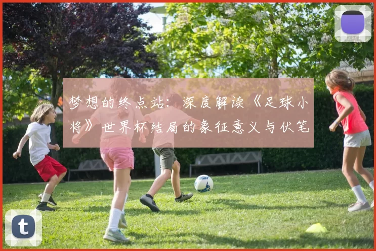 梦想的终点站:深度解读《足球小将》世界杯结局的象征意义与伏笔回收