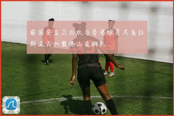 前国安后卫刘欢与香港球员尼高拉斯正式加盟佛山南狮队