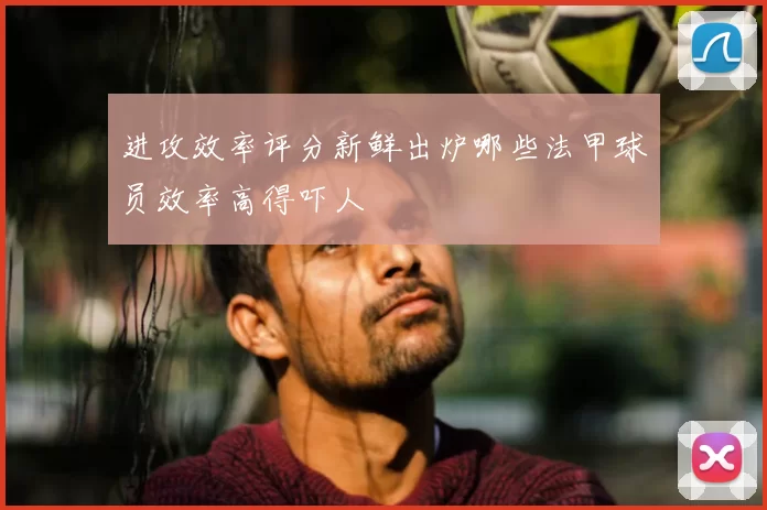 进攻效率评分新鲜出炉哪些法甲球员效率高得吓人