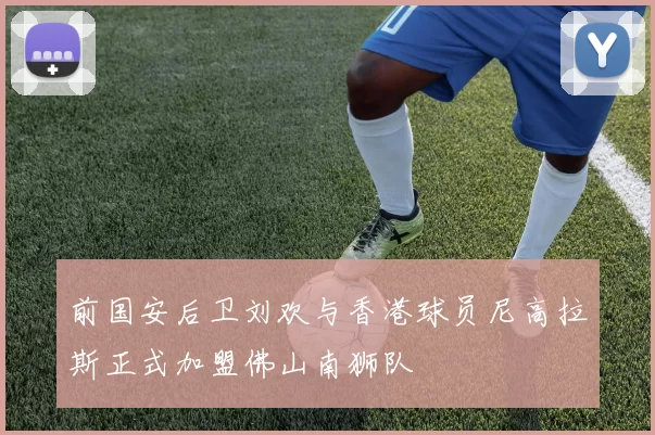 前国安后卫刘欢与香港球员尼高拉斯正式加盟佛山南狮队
