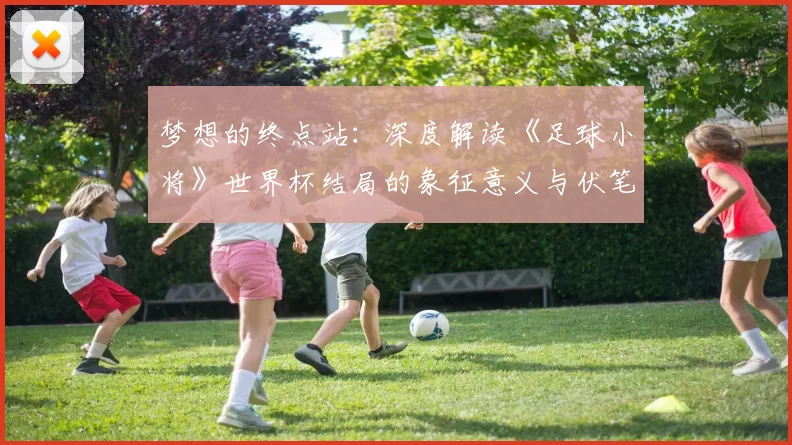梦想的终点站:深度解读《足球小将》世界杯结局的象征意义与伏笔回收