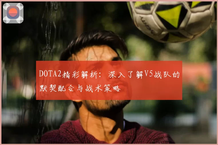 DOTA2精彩解析：深入了解V5战队的默契配合与战术策略
