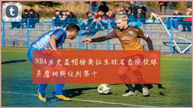 NBA历史盖帽榜奥拉朱旺居首现役球员詹姆斯位列第十