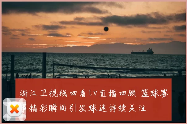 浙江卫视线回看tv直播回顾 篮球赛事精彩瞬间引发球迷持续关注
