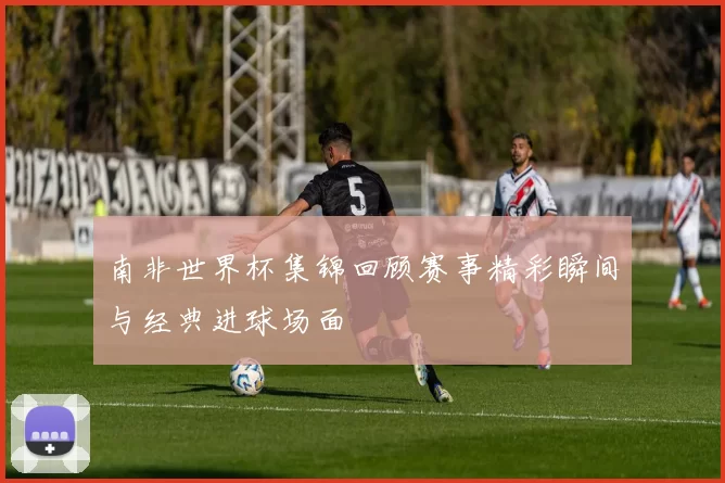 南非世界杯集锦回顾赛事精彩瞬间与经典进球场面