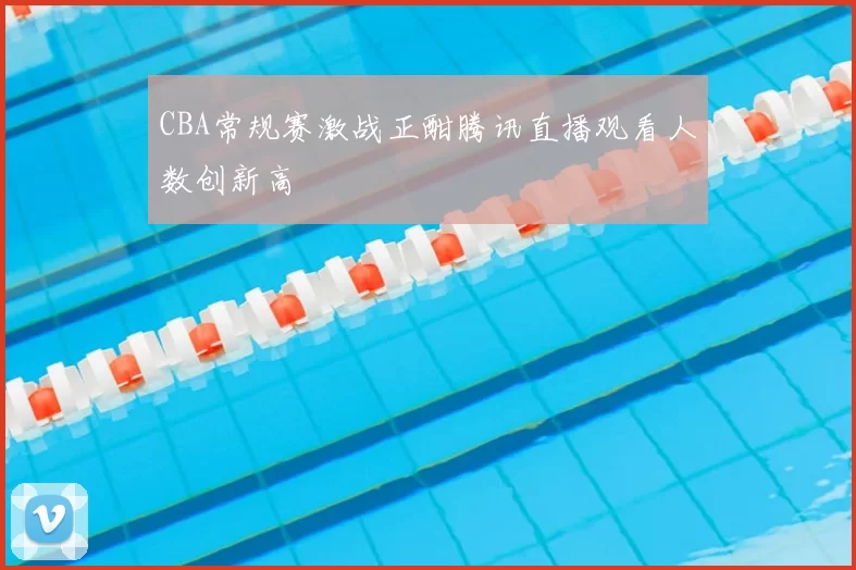 CBA常规赛激战正酣腾讯直播观看人数创新高