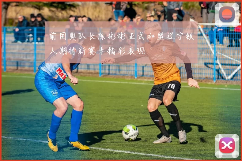 前国奥队长陈彬彬正式加盟辽宁铁人期待新赛季精彩表现