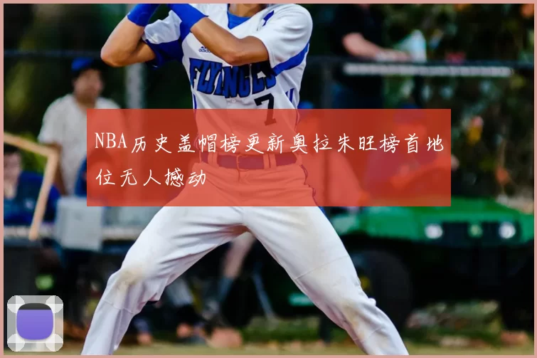 NBA历史盖帽榜更新奥拉朱旺榜首地位无人撼动