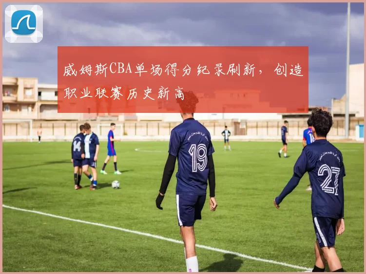 威姆斯CBA单场得分纪录刷新,创造职业联赛历史新高