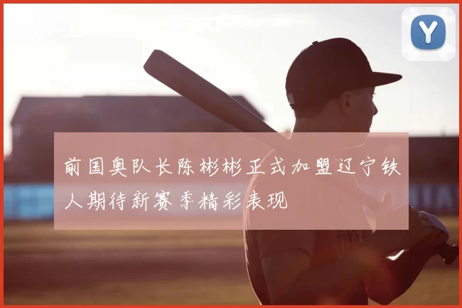 前国奥队长陈彬彬正式加盟辽宁铁人期待新赛季精彩表现