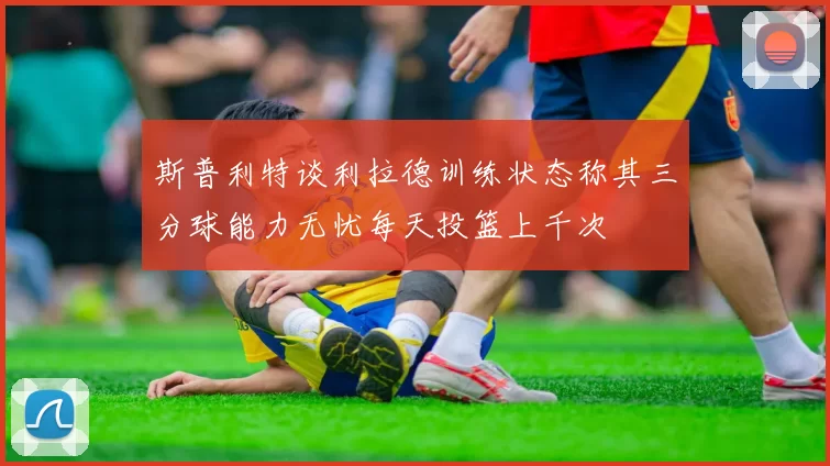 斯普利特谈利拉德训练状态称其三分球能力无忧每天投篮上千次